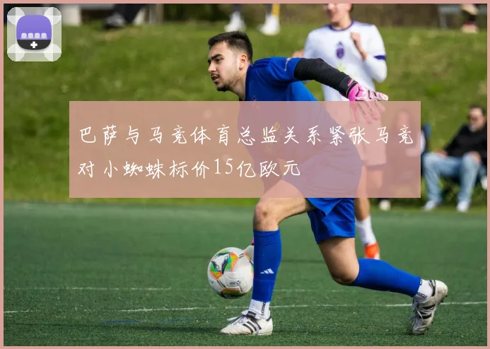 巴萨与马竞体育总监关系紧张马竞对小蜘蛛标价15亿欧元