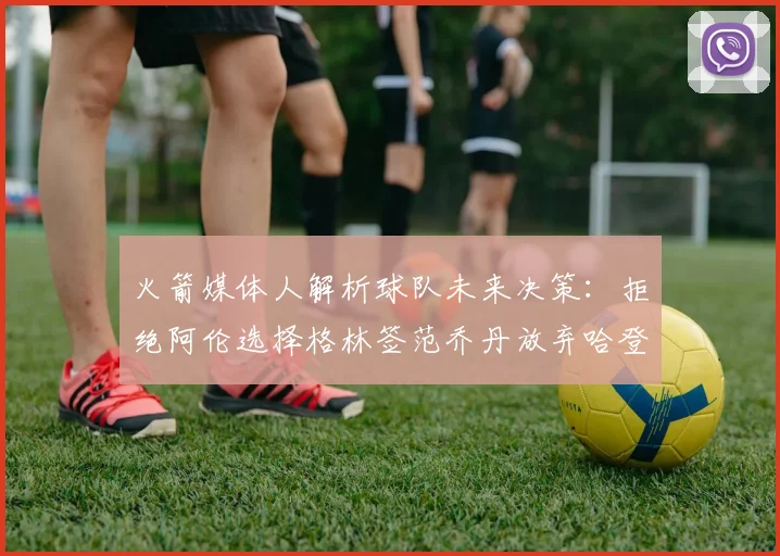 火箭媒体人解析球队未来决策：拒绝阿伦选择格林签范乔丹放弃哈登
