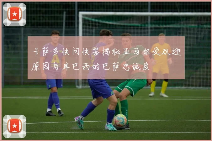 卡萨多快问快答揭秘亚马尔受欢迎原因与库巴西的巴萨忠诚度