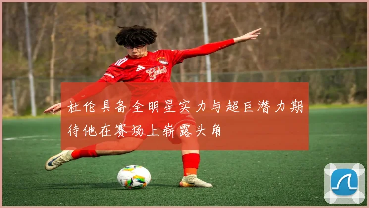 杜伦具备全明星实力与超巨潜力期待他在赛场上崭露头角