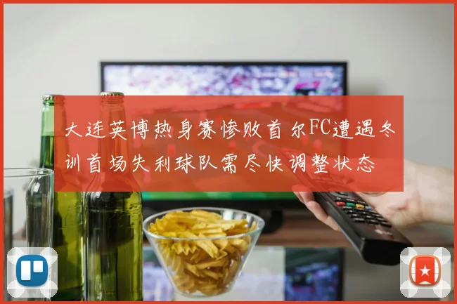 大连英博热身赛惨败首尔FC遭遇冬训首场失利球队需尽快调整状态