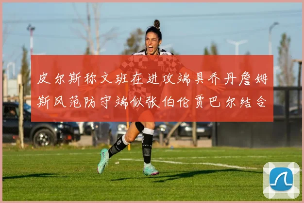 皮尔斯称文班在进攻端具乔丹詹姆斯风范防守端似张伯伦贾巴尔结合