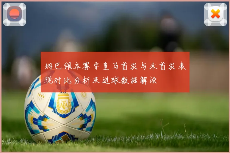 姆巴佩本赛季皇马首发与未首发表现对比分析及进球数据解读