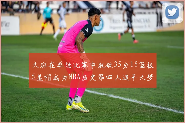 文班在单场比赛中狂砍35分15篮板5盖帽成为NBA历史第四人追平大梦鲨鱼天勾