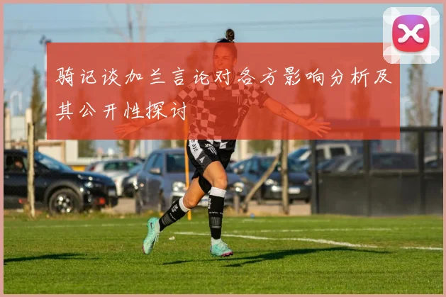 骑记谈加兰言论对各方影响分析及其公开性探讨