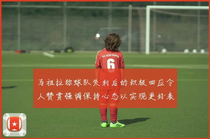 马祖拉称球队失利后的积极回应令人赞赏强调保持心态以实现更好表现