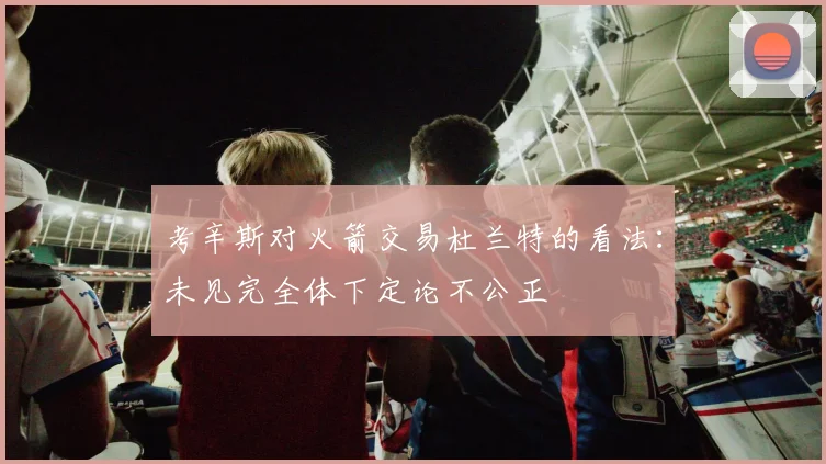 考辛斯对火箭交易杜兰特的看法：未见完全体下定论不公正