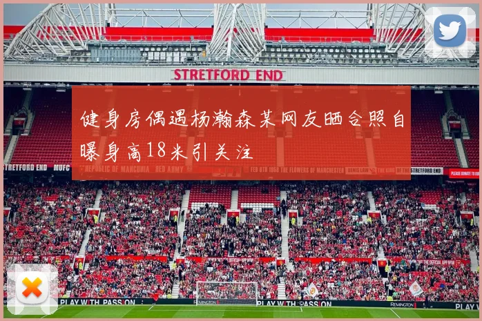 健身房偶遇杨瀚森某网友晒合照自曝身高18米引关注