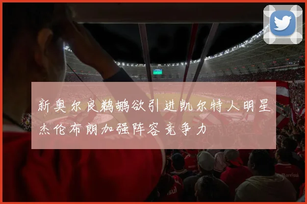新奥尔良鹈鹕欲引进凯尔特人明星杰伦布朗加强阵容竞争力