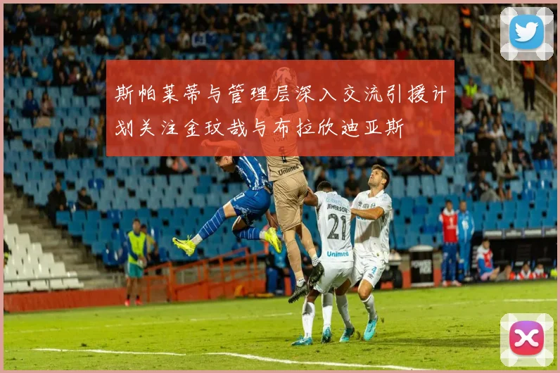 斯帕莱蒂与管理层深入交流引援计划关注金玟哉与布拉欣迪亚斯